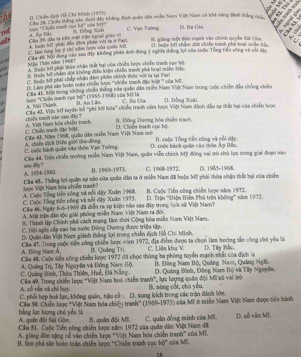 Ác D. Chiến dịch Hồ Chí Minh (1975)     
Câu 38. Chiến thắng nào dưới đây khẳng định quân dân miền Nam Việt Nam có khả năng đánh thắng chiến ogri
Thể lược “Chiến tranh cục boverset , của Mỹ? D. Ba Gia.
A. Áp Bắc. B. Đồng Xoài C. Vạn Tường
Miền Câu 39. dân ta trên mặt trận ngoại giao vì B. giáng một đòn mạnh vào chính quyền Sài Gòn. o
A. buộc Mĩ phải đến đàm phán với ta ở Pari.
C. làm lung lay ý chí xâm lược của quân Mĩ. D. buộc Mĩ chấm dứt chiến tranh phá hoại miền Bắc
nh thờ Câu 40. Nội dung nào sau đây không phản ánh đúng ý nghĩa thắng lợi của cuộc Tổng tiến công và nổi dậy
Mậu Thân năm 1968?
phát
A. Buộc Mĩ phải thừa nhân thất bại của chiến lược chiến tranh cục bộ.
n nh
B. Buộc Mĩ chấm dứt không điều kiện chiến tranh phá hoại miền Bắc.
C. Buộc Mĩ phải chấp nhận đàm phán chính thức với ta tại Pari
_
a
mạr D. Làm phá sản hoàn toàn chiến lược “chiến tranh đặc biệt ” của Mĩ.
Câu 41. Một trong những chiến thắng của quân dân miền Nam Việt Nam trong cuộc chiến đấu chống chiến
lược “Chiến tranh cục bdot o'' (1965-1968) của Mĩ là
tế B. An Lão. C. Ba Gia. D. Đồng Xoài.
A. Núi Thành.
để Câu 42. Việc Mĩ tuyên bố “phi Mĩ hóa” chiến tranh xâm lược Việt Nam đánh dấu sự thất bại của chiến lược
chiến tranh nào sau đây?
A. Việt Nam hóa chiến tranh. B. Đông Dương hóa chiến tranh.
C. Chiến tranh đặc biệt. D. Chiến tranh cục bộ.
ha Câu 43. Năm 1968, quân dân miền Nam Việt Nam mở
A. chiến dịch Biên giới thu-đông. B. cuộc Tổng tiến công và nổi dậy.
C. cuộc hành quân vào thôn Vạn Tường. D. cuộc hành quân vào thôn Ấp Bắc.
Câu 44. Trên chiến trường miền Nam Việt Nam, quân viễn chinh Mỹ đóng vai trò chủ lực trong giai đoạn nào
sau đây?
A. 1954-1960. B. 1969-1973. C. 1968-1972. D. 1965-1968.
Câu 45.. Thắng lợi quân sự nào của quân dân ta ở miền Nam đã buộc Mĩ phải thừa nhận thất bại của chiến
lược Việt Nam hóa chiến tranh?
A. Cuộc Tổng tiến công và nổi dậy Xuân 1968.  B. Cuộc Tiến công chiến lược năm 1972.
C. Cuộc Tổng tiến công và nổi dậy Xuân 1975. D. Trận “Điện Biên Phủ trên không” năm 1972.
Câu 46. Ngày 6-6-1969 đã diễn ra sự kiện nào sau đây trong lịch sử Việt Nam?
A. Mặt trận dân tộc giải phóng miền Nam Việt Nam ra đời.
B. Thành lập Chính phủ cách mạng lâm thời Cộng hòa miền Nam Việt Nam.
C. Hội nghị cấp cao ba nước Đông Dương được triệu tập.
D. Quân dân Việt Nam giành thắng lợi trong chiến dịch Hồ Chí Minh.
Câu 47. Trong cuộc tiến công chiến lược năm 1972, địa điểm được ta chọn làm hướng tấn công chủ yếu là
A. Đông Nam Á. B. Quảng Trị. C. Liên khu V. D. Tây Bắc.
Câu 48. Cuộc tiến công chiến lược 1972 đã chọc thủng ba phòng tuyến mạnh nhất của địch là
A. Quảng Trị, Tây Nguyên và Động Nam Bộ. B. Đông Nam Bộ, Quảng Nam, Quảng Ngãi.
C. Quảng Bình, Thừa Thiên, Huế, Đà Nẵng. D. Quảng Bình, Đông Nam Bộ và Tây Nguyên.
Câu 49. Trong chiến lược “Việt Nam hoá chiến tranh”, lực lượng quân đội Mĩ có vai trò
A. cố yấn và chỉ huy. B. nòng cốt, chủ yếu.
C. phối hợp hoả lực, không quân, hậu cần. D. xung kích trong các trận đánh lớn.
Câu 50. Chiến lược “Việt Nam hóa chiến tranh” (1969-1973) của Mĩ ở miền Nam Việt Nam được tiến hành
bằng lực lượng chủ yếu là
A. quân đội Sài Gòn. B. quân đội Mĩ. C. quân đồng minh của Mĩ. D. cố vấn Mĩ.
Câu 51. Cuộc Tiến công chiến lược năm 1972 của quân dân Việt Nam đã
A. giáng đòn nặng nề vào chiến lược “Việt Nam hóa chiến tranh” của Mĩ.
B. làm phá sản hoàn toàn chiến lược “Chiến tranh cục bộ” của Mĩ.
18