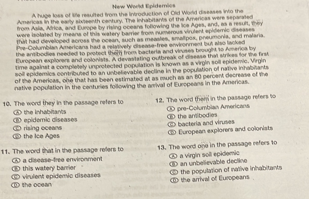 New World Epidemics
A huge loss of life resulted from the Introduction of Old World diseases into the
Americas in the early sixteenth century. The inhabitants of the Americas were separated
from Asia, Africa, and Europe by rising oceans following the Ice Ages, and, as a result, they
were isolated by means of this watery barrier from numerous virulent epidemic diseases 
that had developed across the ocean, such as measles, smallpox, pneumonia, and malaria.
Pre-Columbian Americans had a relatively disease-free environment but also lacked
the antibodies needed to protect them from bacteria and viruses brought to America by
European explorers and colonists. A devastating outbreak of disease that strikes for the first
time against a completely unprotected population is known as a virgin soil epidemic. Virgin
soil epidemics contributed to an unbelievable decline in the population of native inhabitants 
of the Americas, one that has been estimated at as much as an 80 percent decrease of the
native population in the centuries following the arrival of Europeans in the Americas.
10. The word they in the passage refers to 12. The word them in the passage refers to
A the inhabitants pre-Columbian Americans
⑥ epidemic diseases the antibodies
rising oceans bacteria and viruses
⑩ European explorers and colonists
① the Ice Ages
11. The word that in the passage refers to 13. The word one in the passage refers to
a virgin soil epidemic
A a disease-free environment
⑥ this watery barrier ⑧ an unbelievable decline
virulent epidemic diseases the population of native inhabitants
the ocean ① the arrival of Europeans .