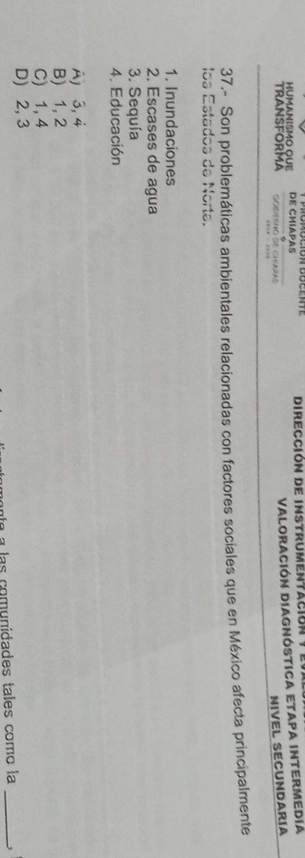 HumanismO QUe DE CHIAPAS Dirección de instrumentación y el
TRANSFORMA Gorierno de chapas
ValoRaCIóN DIAGNÓSTICA ETAPA INTERMEDIa
NIVEL SECUNDARÍA
“% - 
37.- Son problemáticas ambientales relacionadas con factores sociales que en México afecta principalmente
los Estados de Norte.
1. Inundaciones
2. Escases de agua
3. Sequía
4. Educación
Aj 3, 4
B) 1, 2
C) 1, 4
D) 2, 3
las comunidades tales como la _1