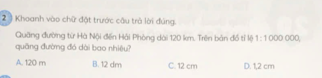 2 ) Khoanh vào chữ đặt trước câu trả lời đúng.
Quãng đường từ Hà Nội đến Hải Phòng dài 120 km. Trên bản đồ tỉ lệ 1:10 00○ 0○○,
quāng đường đó dài bao nhiêu?
A. 120 m B. 12 dm C. 12 cm D. 1,2 cm