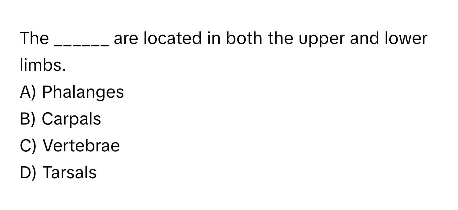 The ______ are located in both the upper and lower limbs.

A) Phalanges
B) Carpals
C) Vertebrae
D) Tarsals