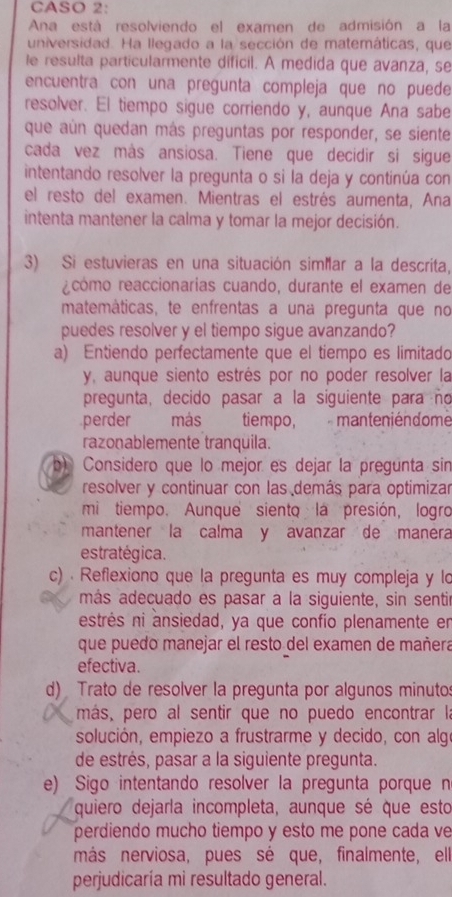 CASO 2:
Ana está resolviendo el examen de admisión a la
universidad. Ha llegado a la sección de matemáticas, que
le resulta particularmente dificil. A medida que avanza, se
encuentra con una pregunta compleja que no puede
resolver. El tiempo sigue corriendo y, aunque Ana sabe
que aún quedan más preguntas por responder, se siente
cada vez más ansiosa. Tiene que decidir si sigue
intentando resolver la pregunta o si la deja y continúa con
el resto del examen. Mientras el estrés aumenta, Ana
intenta mantener la calma y tomar la mejor decisión.
3) Si estuvieras en una situación simar a la descrita,
recómo reaccionarias cuando, durante el examen de
matemáticas, te enfrentas a una pregunta que no
puedes resolver y el tiempo sigue avanzando?
a) Entiendo perfectamente que el tiempo es limitado
y, aunque siento estrés por no poder resolver la
pregunta, decido pasar a la siguiente para ño
perder más tiempo, manteniéndome
razonablemente tranquila.
Considero que lo mejor es dejar la pregunta sin
resolver y continuar con las demás para optimizar
mi tiempo. Aunque siento la presión, logro
mantener la calma y avanzar de manera
estratégica.
c) . Reflexiono que la pregunta es muy compleja y lo
más adecuado es pasar a la siguiente, sin sentir
estrés ni ansiedad, ya que confío plenamente en
que puedo manejar el resto del examen de mañera
efectiva.
d) Trato de resolver la pregunta por algunos minuto:
más, pero al sentir que no puedo encontrar la
solución, empiezo a frustrarme y decido, con alg
de estrés, pasar a la siguiente pregunta.
e) Sigo intentando resolver la pregunta porque n
quiero dejarla incompleta, aunque sé que esto
perdiendo mucho tiempo y esto me pone cada ve
más nerviosa, pues sé que, finalmente, ell
perjudicaría mi resultado general.