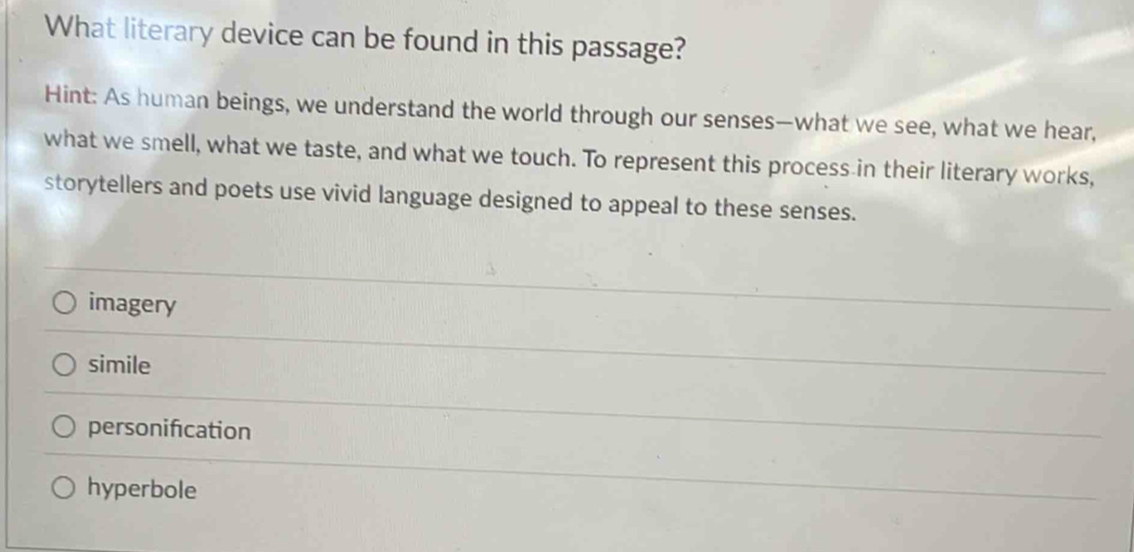 What literary device can be found in this passage?
Hint: As human beings, we understand the world through our senses—what we see, what we hear,
what we smell, what we taste, and what we touch. To represent this process in their literary works,
storytellers and poets use vivid language designed to appeal to these senses.
imagery
simile
personification
hyperbole