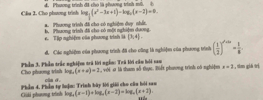 d. Phương trình đã cho là phương trình mũ.
Câu 2. Cho phương trình log _ 1/2 (x^2-3x+1)-log _2(x-2)=0.
a. Phương trình đã cho có nghiệm duy nhất.
b. Phương trình đã cho có một nghiệm dương.
c. Tập nghiệm của phương trình là  3;4.
d. Các nghiệm của phương trình đã cho cũng là nghiệm của phương trình ( 1/2 )^x^2+2x= 1/8 . 
Phần 3. Phần trắc nghiệm trả lời ngắn: Trả lời câu hỏi sau
Cho phương trình log _4(x+a)=2 , với á là tham số thực. Biết phương trình có nghiệm x=2 , tìm giá trị
của ā.
Phần 4. Phần tự luận: Trình bày lời giải cho câu hỏi sau
Giải phương trình log _4(x-1)+log _4(x-2)=log _4(x+2). Lết