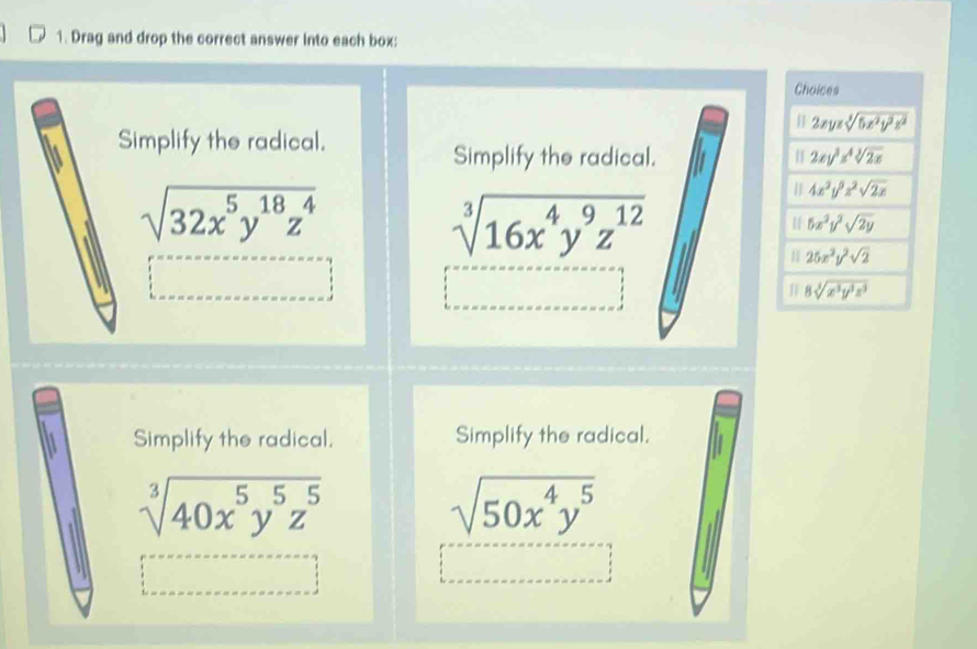 Drag and drop the correct answer Into each box:
Simplify the radical.
Simplify the radical.
sqrt(32x^5y^(18)z^4)
sqrt[3](16x^4y^9z^(12))
Simplify the radical. Simplify the radical.
sqrt[3](40x^5y^5z^5)
sqrt(50x^4y^5)