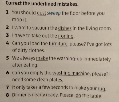 Correct the underlined mistakes. 
1 You should dust sweep the floor before you 
mop it. 
2 I want to vacuum the dishes in the living room. 
3 I have to take out the ironing. 
4 Can you load the furniture, please? I’ve got lots 
of dirty clothes. 
5 We always make the washing-up immediately 
after eating. 
6 Can you empty the washing machine, please? I 
need some clean plates. 
7 It only takes a few seconds to make your rug. 
8 Dinner is nearly ready. Please, do the table.