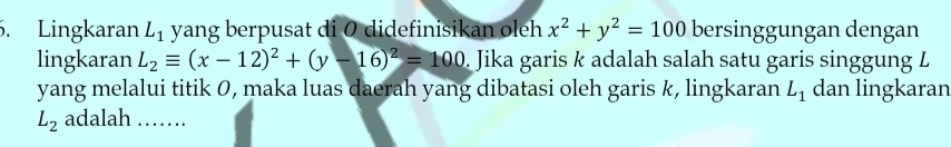 Lingkaran L_1 yang berpusat di 0 didefinisikan oleh x^2+y^2=100 bersinggungan dengan 
lingkaran L_2equiv (x-12)^2+(y-16)^2=100. Jika garis k adalah salah satu garis singgung L
yang melalui titik 0, maka luas daerah yang dibatasi oleh garis k, lingkaran L_1 dan lingkaran
L_2 adalah ….