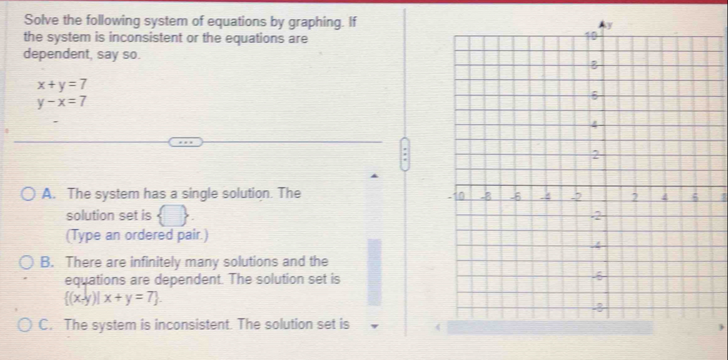 Solve the following system of equations by graphing. If
the system is inconsistent or the equations are
dependent, say so.
x+y=7
y-x=7
A. The system has a single solution. The
solution set is  □ 
(Type an ordered pair.)
B. There are infinitely many solutions and the
equations are dependent. The solution set is
 (x,y)|x+y=7.
C. The system is inconsistent. The solution set is