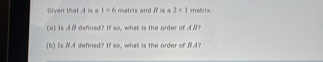 Given that A is a 1* 6 matrix and B is a 2* 1 matrix. 
(a) Is A B defined? If so, what is the order of A B? 
(b) Is BA defined? If so, what is the order of BA?