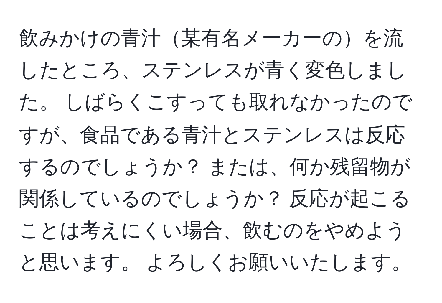飲みかけの青汁某有名メーカーのを流したところ、ステンレスが青く変色しました。 しばらくこすっても取れなかったのですが、食品である青汁とステンレスは反応するのでしょうか？ または、何か残留物が関係しているのでしょうか？ 反応が起こることは考えにくい場合、飲むのをやめようと思います。 よろしくお願いいたします。