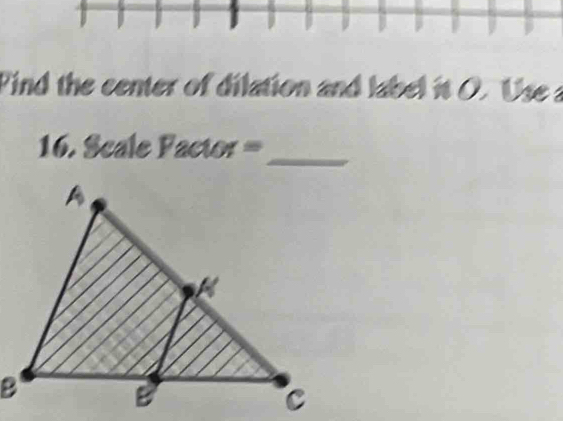 Find the center of dilation and label it O. Use a 
1 6. Scale Factor=
_