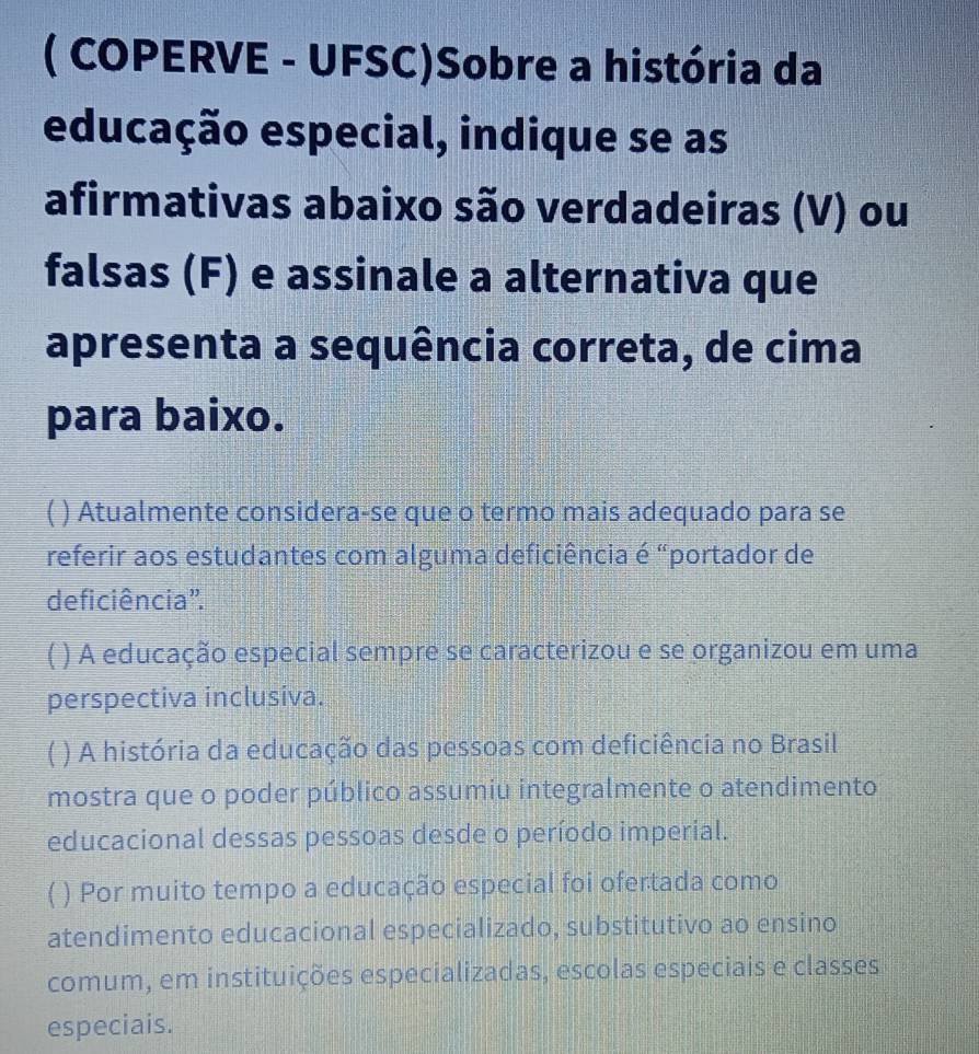 ( COPERVE - UFSC)Sobre a história da
educação especial, indique se as
afirmativas abaixo são verdadeiras (V) ou
falsas (F) e assinale a alternativa que
apresenta a sequência correta, de cima
para baixo.
) Atualmente considera-se que o termo mais adequado para se
referir aos estudantes com alguma deficiência é “portador de
deficiência".
( ) A educação especial sempre se caracterizou e se organizou em uma
perspectiva inclusiva.
) A história da educação das pessoas com deficiência no Brasil
mostra que o poder público assumiu integralmente o atendimento
educacional dessas pessoas desde o período imperial.
( ) Por muito tempo a educação especial foi ofertada como
atendimento educacional especializado, substitutivo ao ensino
comum, em instituições especializadas, escolas especiais e classes
especiais.