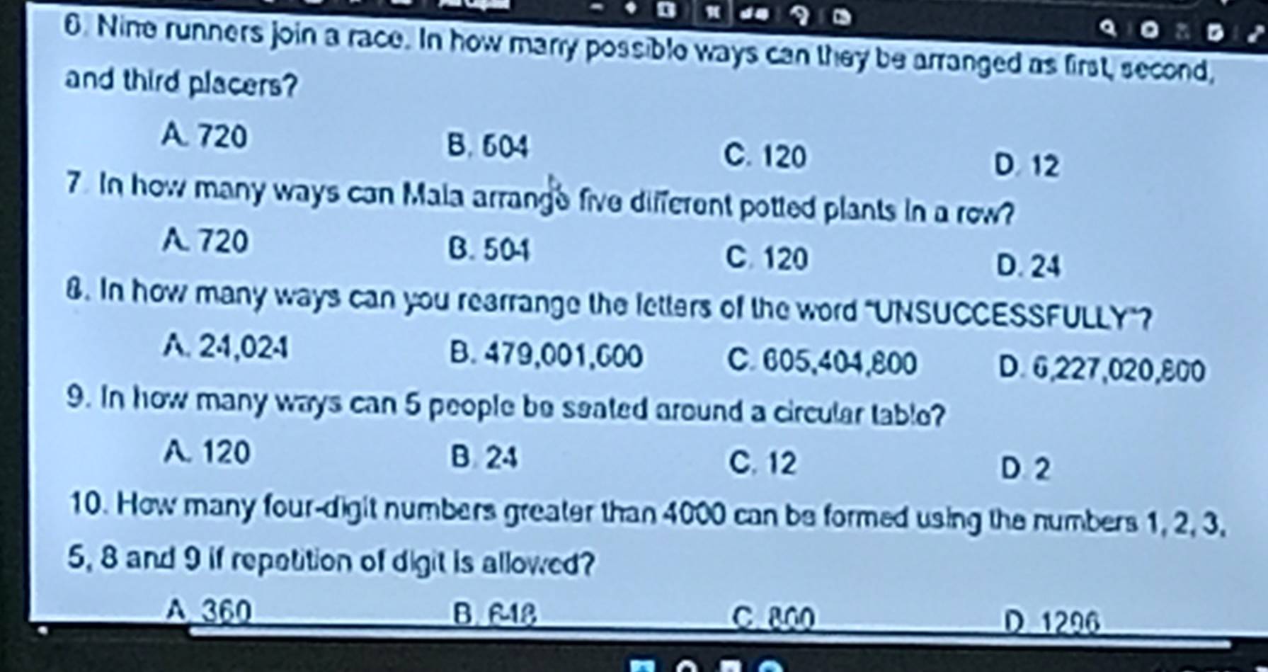 Nine runners join a race. In how marry possible ways can they be arranged as first, second,
and third placers?
B. 604
A. 720 C. 120 D. 12
7. In how many ways can Mala arrange five different potted plants in a row?
A. 720 B. 501
C. 120
D. 24
8. In how many ways can you rearrange the letters of the word "UNSUCCESSFULLY"?
A. 24,024 B. 479,001,600 C. 605,404,800 D. 6,227,020,800
9. In how many ways can 5 people be seated around a circular table?
A. 120 B. 24 C. 12
D 2
10. How many four-digit numbers greater than 4000 can be formed using the numbers 1, 2, 3,
5, 8 and 9 if repatition of digit is allowed?
A 360 B. 618 C 800
D 1296