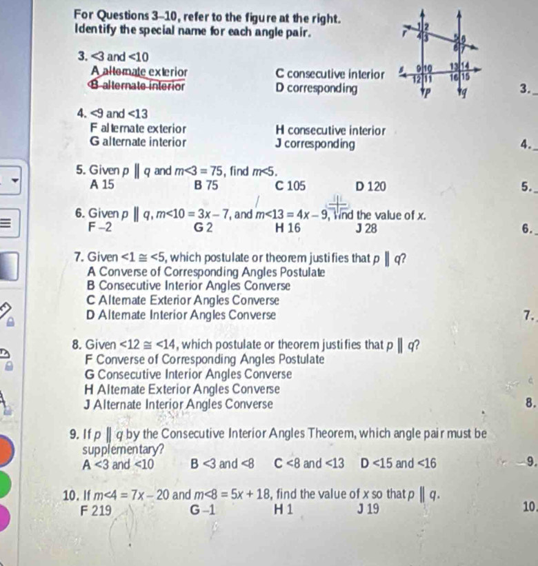 For Questions 3-10, refer to the figure at the right.
Identify the special name for each angle pair. 
3. <3</tex> and <10</tex>
A altemate exterior C consecutive interior
B alternate interior D corresponding 3._
4. <9</tex> and ∠ 13
F altemate exterior H consecutive interior
Galternate interior J corresponding 4._
5. Given pparallel q and m∠ 3=75 , find m<5</tex>.
A 15 B 75 C 105 D 120 5.
6. Given p||q, m<10=3x-7 , and m∠ 13=4x-9 ,Wnd the value of x.
F -2 H 16 J 28 6.
G2
7. Given ∠ 1≌ ∠ 5 , which postulate or theorem justifies that pparallel q
A Converse of Corresponding Angles Postulate
B Consecutive Interior Angles Converse
C Altemate Exterior Angles Converse
D Altemate Interior Angles Converse
7.
8. Given ∠ 12≌ ∠ 14 , which postulate or theorem justifies that p||q
F Converse of Corresponding Angles Postulate
G Consecutive Interior Angles Converse
H Altemate Exterior Angles Converse
J Alternate Interior Angles Converse
8.
9. If pbeginvmatrix endvmatrix q by the Consecutive Interior Angles Theorem, which angle pair must be
supplementary?
A<3</tex> and ∠ 10 B<3</tex> and ∠ 8 C<8</tex> and <13</tex> D<15</tex> and ∠ 16 9.
10. If m<4=7x-20 and m<8=5x+18 , find the value of xsn that p||q. 
F 219 G -1 H 1 J 19 10.