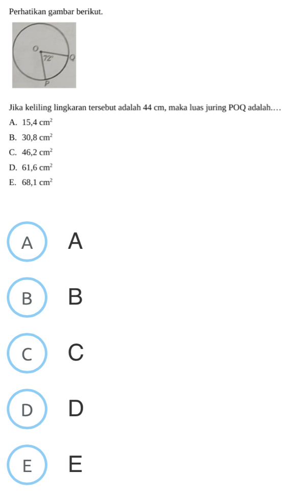 Perhatikan gambar berikut.
Jika keliling lingkaran tersebut adalah 44 cm, maka luas juring POQ adalah….
A. 15,4cm^2
B. 30,8cm^2
C. 46,2cm^2
D. 61,6cm^2
E. 68,1cm^2
A  A
B  B
C) C
D D
E  E