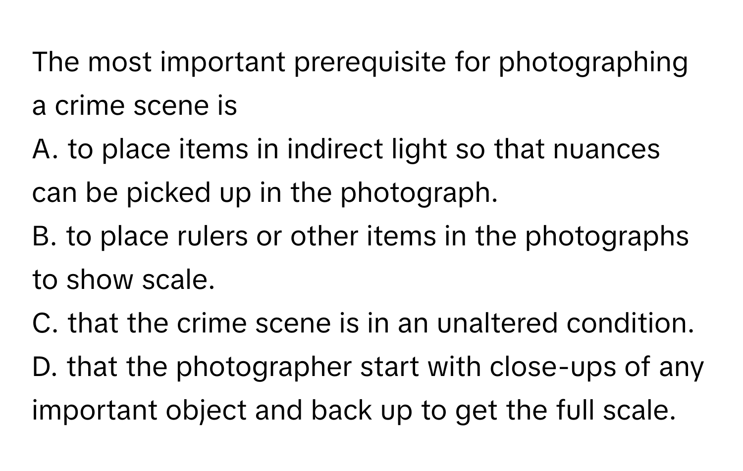 The most important prerequisite for photographing a crime scene is
A. to place items in indirect light so that nuances can be picked up in the photograph.
B. to place rulers or other items in the photographs to show scale.
C. that the crime scene is in an unaltered condition.
D. that the photographer start with close-ups of any important object and back up to get the full scale.