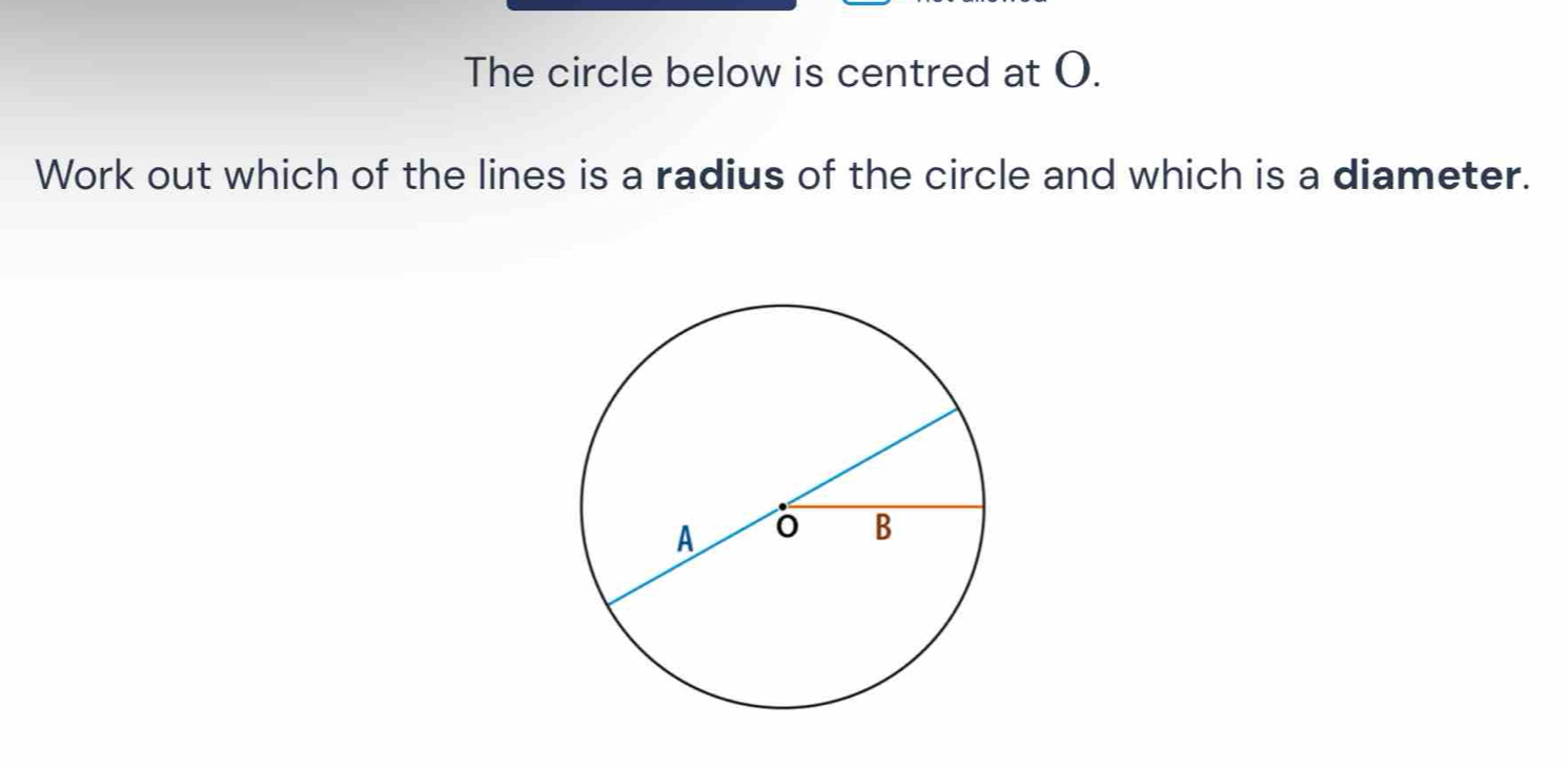 The circle below is centred at O. 
Work out which of the lines is a radius of the circle and which is a diameter.