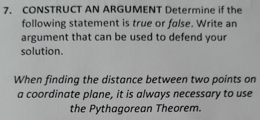 CONSTRUCT AN ARGUMENT Determine if the 
following statement is true or false. Write an 
argument that can be used to defend your 
solution. 
When finding the distance between two points on 
a coordinate plane, it is always necessary to use 
the Pythagorean Theorem.