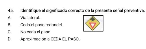 Identifique el significado correcto de la presente señal preventiva.
A. Vía lateral.
B. Ceda el paso redondel.
C. No ceda el paso
D. Aproximación a CEDA EL PASO.