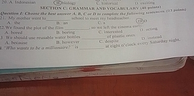 A. Indonesian Bobiology D. excitng
SECTION C: GRAMMAR AND VOCABULARY (40 pOB)
Question I: Choose the best answer A, B, C or D to complete the following sentences. (15 points)
21. My mother went to A. the _school to meet my beadteacher. C. n D O
22. We found the plot of the film B. an , so we left the cinema carly .
A. bored
3. We should use reusable water bottles B. boring C. interested of plastic ones D. acting
A. because
4. “Who wants to be a millionaire?” is B. however_ _C. despite D. instead
at eight o'clock every Saturday night.