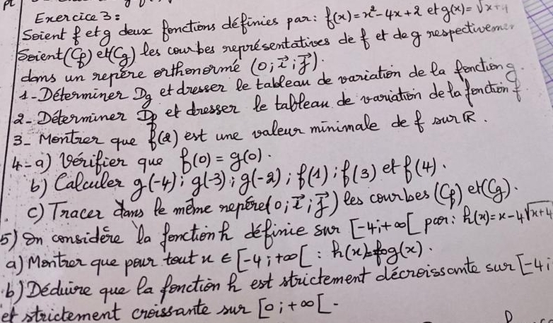 PL 
Enexrcice 3: 
Scient fetg dear fenctions definies par: f(x)=x^2-4x+2 et g(x)=sqrt(x+4)
Seient beginpmatrix c_p) et(Cg) les combes sneporesentations def er deg nespectivem 
dams un sepere exthoneime (0;vector x;vector y)
1- Determiner D_g et diessen le tableau de vaniation de la fenctiong 
a. Determiner So et dresser le tablean de vaouiation deta enctont 
3. Mentien que f(2) est une valeur minimale de R DuR. 
4=a) Berifien que g(-4); g(-3); g(-2); f(1); f(3) f(0)=g(0)·
et f(4)
b) Calculer 
() Tnacer dams le meme nepere (0;vector i;vector j) les courbes (Cp) e +(g)·
5) on considene Da Jenctiont definie sur [-4;+∈fty [ pan: h(x)=x-4sqrt(x+4)
a) Mentien que poun teat x∈ [-4;+∈fty [∴ h(x)=fog(x). 
b) Deduine que Qa fenction hest structement decreissonte sur[-4i
ef strictement creissante sur [0;+∈fty [-
D