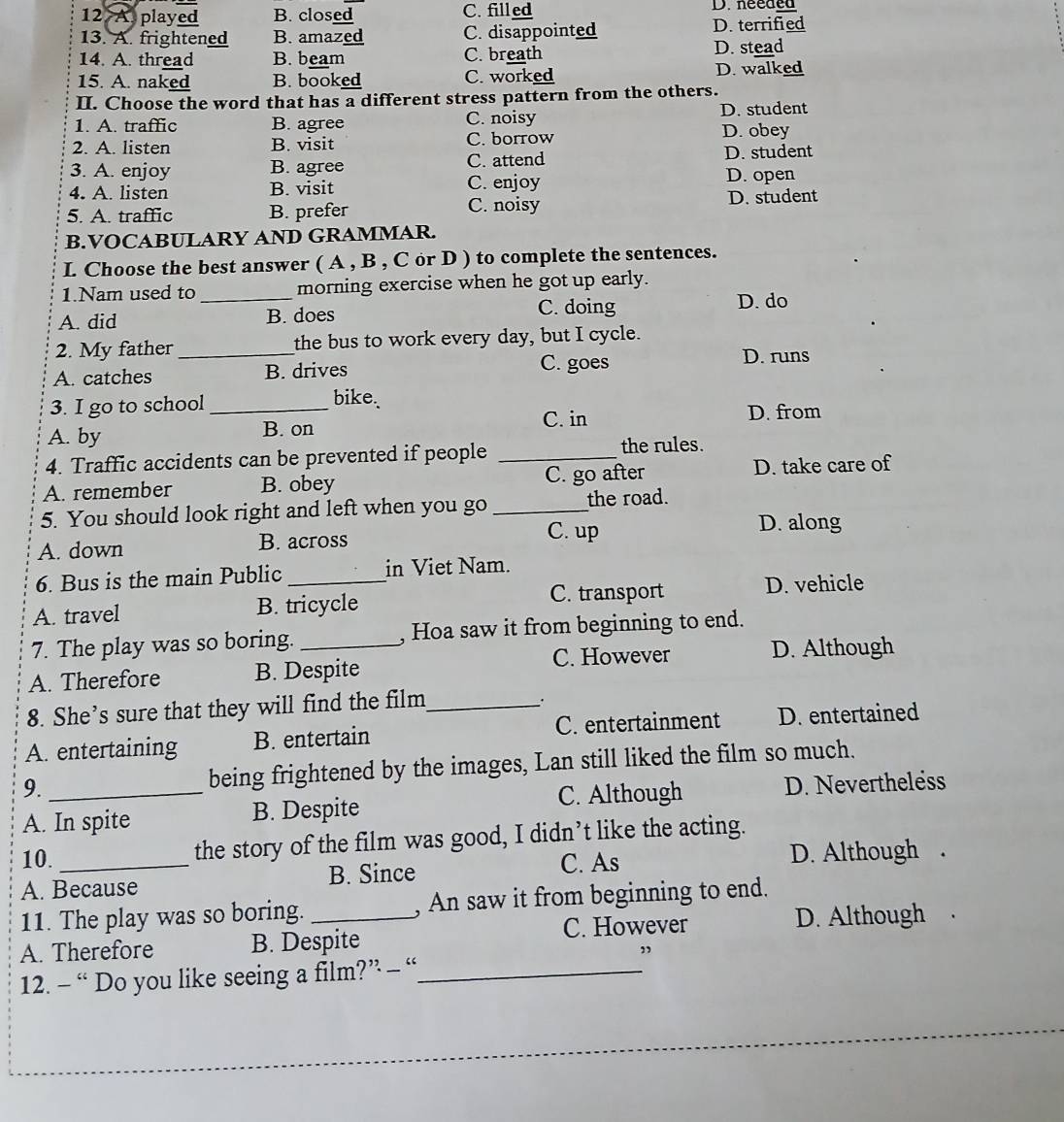 12 A played B. closed C. filled D. needed
13. A. frightened B. amazed C. disappointed
D. terrified
14. A. thread B. beam C. breath
D. stead
15. A. naked B. booked C. worked D. walked
II. Choose the word that has a different stress pattern from the others.
1. A. traffic B. agree C. noisy D. student
2. A. listen B. visit C. borrow D. obey
3. A. enjoy B. agree C. attend
D. student
4. A. listen B. visit C. enjoy D. open
5. A. traffic B. prefer C. noisy D. student
B.VOCABULARY AND GRAMMAR.
I. Choose the best answer ( A , B , C or D ) to complete the sentences.
1.Nam used to _morning exercise when he got up early.
A. did B. does
C. doing D. do
2. My father _the bus to work every day, but I cycle.
A. catches B. drives
C. goes D. runs
bike.
3. I go to school_ D. from
A. by B. on C. in
4. Traffic accidents can be prevented if people _the rules.
A. remember B. obey C. go after D. take care of
5. You should look right and left when you go _the road.
C. up D. along
A. down B. across
6. Bus is the main Public _in Viet Nam.
C. transport D. vehicle
A. travel B. tricycle
7. The play was so boring. , Hoa saw it from beginning to end.
A. Therefore B. Despite C. However D. Although
8. She’s sure that they will find the film_
.
A. entertaining B. entertain C. entertainment D. entertained
9. being frightened by the images, Lan still liked the film so much.
A. In spite B. Despite C. Although D. Nevertheless
10. _the story of the film was good, I didn’t like the acting.
B. Since C. As D. Although .
A. Because
11. The play was so boring. _, An saw it from beginning to end.
C. However D. Although
A. Therefore B. Despite
12. - “ Do you like seeing a film?” - “_
”