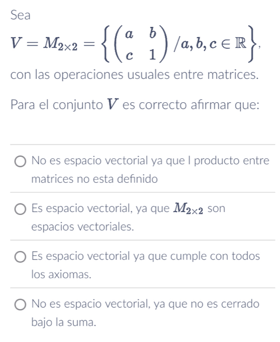 Sea
V=M_2* 2=beginarrayl a&b c&1endpmatrix /a,b,c∈ R. 
con las operaciones usuales entre matrices.
Para el conjunto V es correcto afırmar que:
No es espacio vectorial ya que I producto entre
matrices no esta defnido
Es espacio vectorial, ya que M_2* 2 son
espacios vectoriales.
Es espacio vectorial ya que cumple con todos
los axiomas.
No es espacio vectorial, ya que no es cerrado
bajo la suma.