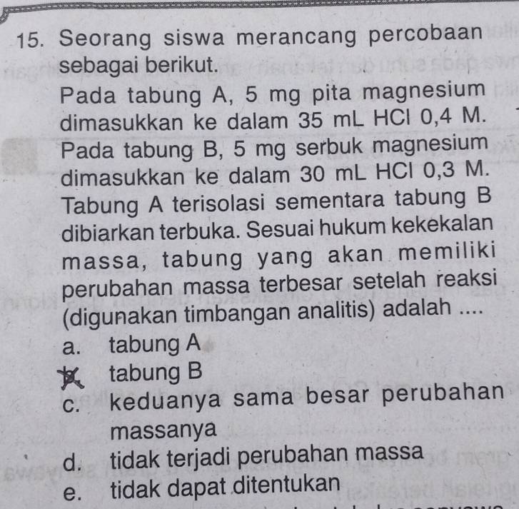 Seorang siswa merancang percobaan
sebagai berikut.
Pada tabung A, 5 mg pita magnesium
dimasukkan ke dalam 35 mL HCl 0,4 M.
Pada tabung B, 5 mg serbuk magnesium
dimasukkan ke dalam 30 mL HCl 0,3 M.
Tabung A terisolasi sementara tabung B
dibiarkan terbuka. Sesuai hukum kekekalan
massa, tabung yang akan memiliki
perubahan massa terbesar setelah reaksi
(digunakan timbangan analitis) adalah ....
a. tabung A
tabung B
c. keduanya sama besar perubahan
massanya
d. tidak terjadi perubahan massa
e. tidak dapat ditentukan