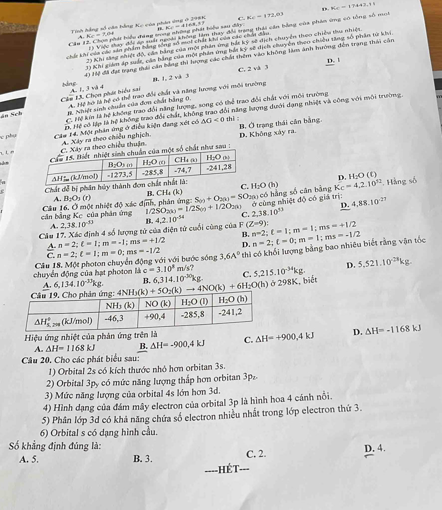 Tính hằng số cân bằng Kc của phân ứng ở 298K C. Kc=172,03 D. Kc=17442.11
1) Việc thay đổi áp suất ngoài không làm thay đổi trang thái cân bằng của phản ứng có tổng số mol
A. K_C=7,04 B.
Câu 12. Chọn phát biểu đúng trong những phát biểu sau đây: Kc=4168,57
2) Khi tăng nhiệt độ, cần bằng của một phản ứng bắt kỳ sẽ dịch chuyển theo chiều thu nhiệt.
chất khí của các sản phẩm bằng tổng số mol chất khí của các chất đầu.
3) Khi giảm áp suất, cân bằng của một phản ứng bắt kỷ sẽ dịch chuyển theo chiều tăng số phân tử khí.
4) Hệ đã đạt trạng thái cân bằng thì lượng các chất thêm vào không làm ảnh hướng đến trạng thái cân
D. 1
bằng B. 1, 2 và 3 C. 2 và 3
A. 1, 3 và 4
Câu 13. Chọn phát biểu sai
án Sch A. Hệ hở lahc có thể trao đổi chất và năng lương với môi trường
B. Nhiệt sinh chuẩn của đơn chất bằng 0.
C. Hệ kín là hệ không trao đổi năng lượng, song có thể trao đổi chất với môi trường
D. Hệ cô lập là hệ không trao đổi chất, không trao đổi năng lượng dưới dạng nhiệt và công với môi trường m
thì :
c phụ Câu 14. Một phản ứng ở điều kiện đang xét có △ G<0</tex> B. Ở trạng thái cân bằng.
A. Xảy ra theo chiều nghịch.
¬, l, ny ra theo chiều thuận. D. Không xảy ra.
bànt số chất như sau :
n 
D. H_2O (E)
C. H_2O(h)
ρ Chất dễ bị phân hủy th
A. B_2O_3(r) B. CH₄ (k)
Câu 16. Ở một nhiệt độ xác định, phản ứng: S_(r)+O_2(k)=SO_2(k) có hằng số cân bằng K_C=4,2.10^(52). Hằng số
ở cùng nhiệt độ có giá trị: 4,88.10^(-2)
D.
cân bằng Kc của phản ứng 1 /2SO_2(k)=1/2S_(r)+1/2O_2(k) C. 2,38.10^(53)
A. 2,38.10^(-53) B.
Câu 17. Xác định 4 số lượng tử của điện tử cuối cùng của 4,2.10^(-54) F(Z=9): n=2;ell =1;m=1;ms=+1/2
B.
A. n=2;ell =1;m=-1;ms=+1/2
D. n=2;ell =0;m=1;ms=-1/2
C. n=2;ell =1;m=0;ms=-1/2
chuyển động của hạt photon là c=3.10^8m/s ? thì có khối lượng bằng bao nhiêu biết rằng vận tốc
Câu 18. Một photon chuyển động với với bước sóng 3,6A^0
D. 5,521.10^(-28)kg.
A. 6,134.10^(-33)kg.
ở 298K, biết
4NH_3(k)+5O_2(k)to 4NO(k)+6H_2O(h) B. 6,314.10^(-30)kg. C. 5,215.10^(-34)kg.
Hiệu ứng nhiệt của phản ứng trên là
A. △ H=1168kJ B. Delta H=-900,4kJ C. △ H=+900,4kJ D. Delta H=-1168kJ
Câu 20. Cho các phát biểu sau:
1) Orbital 2s có kích thước nhỏ hơn orbitan 3s.
2) Orbital 3py có mức năng lượng thấp hơn orbitan 3pz.
3) Mức năng lượng của orbital 4s lớn hơn 3d.
4) Hình dạng của đám mây electron của orbital 3p là hình hoa 4 cánh nổi.
5) Phân lớp 3d có khả năng chứa số electron nhiều nhất trong lớp electron thứ 3.
6) Orbital s có dạng hình cầu.
Số khẳng định đúng là: D. 4.
A. 5. B. 3. C. 2.
----HÉT-