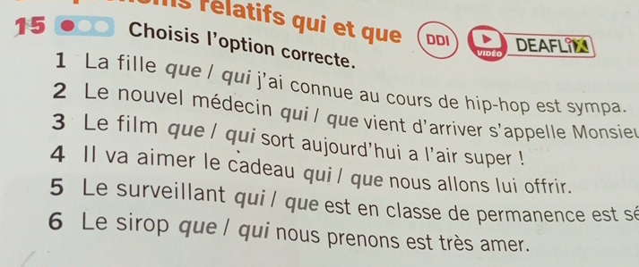 lls rélatifs qui et que DDI DEAFLIN 
15 Choisis l’option correcte. 
Vidé 
1 La fille que l qui j'ai connue au cours de hip-hop est sympa. 
2 Le nouvel médecin qui l que vient d'arriver s'appelle Monsier 
3 Le film que / qui sort aujourd'hui a l'air super ! 
4 Il va aimer le cadeau qui/ que nous allons lui offrir. 
5 Le surveillant qui l que est en classe de permanence est sé 
6 Le sirop que / qui nous prenons est très amer.