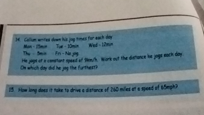 Callum writes down his jog times for each day
Man - 15min Tue - 10min Wed - 12min
Th - 5min Fri- No jog. 
He jogs at a constant speed of 9km/h. Work out the distance he jogs each day. 
On which day did he jog the furthest? 
15 How long does it take to drive a distance of 260 miles at a speed of 65mph?