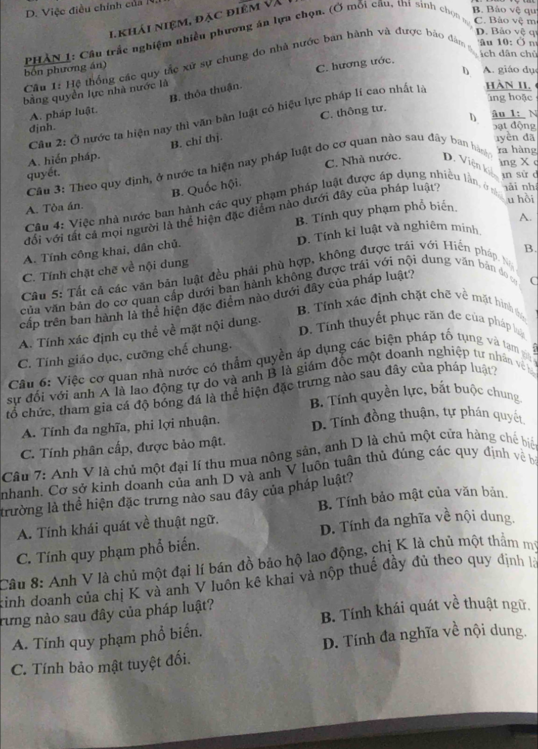 D. Việc điều chính của N
1. khái niệm, đặc điêm và
B. Bảo vệ qu
D. Bảo vệ qi
PHẢN 1: Cầu trắc nghiệm nhiều phương án lựa chọn. (Ở mỗi câu, thí sinh chọn m C. Bảo vệ mẹ
ách dân chủ
Câu 1: Hệ thống các quy tắc xữ sự chung do nhà nước ban hành và được bảo đâm Au 10: Ở n
bốn phương án)
D A. giáo dục
bằng quyền lực nhà nước là C. hương ước.
B. thỏa thuận.
HàN II.
ng hoặc
A. pháp luật.
C. thông tư.
D. âu 1:N
Câu 2: Ở nước ta hiện nay thì văn bản luật có hiệu lực pháp lí cao nhất là
bạt động
djnh. yền đà
B. chỉ thị.
A. hiến pháp.
C. Nhà nước. D. Viện kiê àng X c
Câu 3: Theo quy định, ở nước ta hiện nay pháp luật do cơ quan nào sau đây ban hành ra hàng
quyết.
an sử d
B. Quốc hội.
u hồi
Câu 4: Việc nhà nước ban hành các quy phạm pháp luật được áp dụng nhiều lần, ở nh nài nhà
A. Tòa án.
B. Tính quy phạm phổ biến.
đối với tất cả mọi người là thể hiện đặc điểm nào dưới đây của pháp luật?
A.
A. Tính công khai, dân chủ. D. Tính kỉ luật và nghiêm mính.
B.
C. Tính chặt chẽ về nội dung
Câu 5: Tất cả các văn bản luật đều phải phù hợp, không được trái với Hiến pháp. Ng
của văn bản do cơ quan cấp dưới ban hành không được trái với nội dung văn bản do c C
cấp trên ban hành là thể hiện đặc điểm nào dưới đây của pháp luật?
B. Tính xác định chặt chẽ về mặt hình th
D. Tính thuyết phục răn đe của pháp luậ
A. Tính xác định cụ thể về mặt nội dung.
C. Tính giáo dục, cưỡng chế chung.
Câu 6: Việc cơ quan nhà nước có thẩm quyền áp dụng các biện pháp tố tụng và tạm git 
sự đối với anh A là lao động tự do và anh B là giám đốc một doanh nghiệp tự nhân về 
tổ chức, tham gia cá độ bóng đá là thể hiện đặc trưng nào sau đây của pháp luật?
B. Tính quyền lực, bắt buộc chung.
A. Tính đa nghĩa, phi lợi nhuận.  D. Tính đồng thuận, tự phán quyết.
C. Tính phân cấp, được bảo mật.
Câu 7: Anh V là chủ một đại lí thu mua nông sản, anh D là chủ một cửa hàng chế biển
nhanh. Cơ sở kinh doanh của anh D và anh V luôn tuân thủ đúng các quy định về bà
trường là thể hiện đặc trưng nào sau đây của pháp luật?  B Tính bảo mật của văn bản.
A. Tính khái quát về thuật ngữ.
D. Tính đa nghĩa về nội dung.
C. Tính quy phạm phổ biến.
Câu 8: Anh V là chủ một đại lí bán đồ bảo hộ lao động, chị K là chủ một thầm mỹ
kinh doanh của chị K và anh V luôn kê khai và nộp thuế đầy đủ theo quy định là
B. Tính khái quát về thuật ngữ.
rừng nào sau đây của pháp luật?
D. Tính đa nghĩa về nội dung.
A. Tính quy phạm phổ biến.
C. Tính bảo mật tuyệt đối.