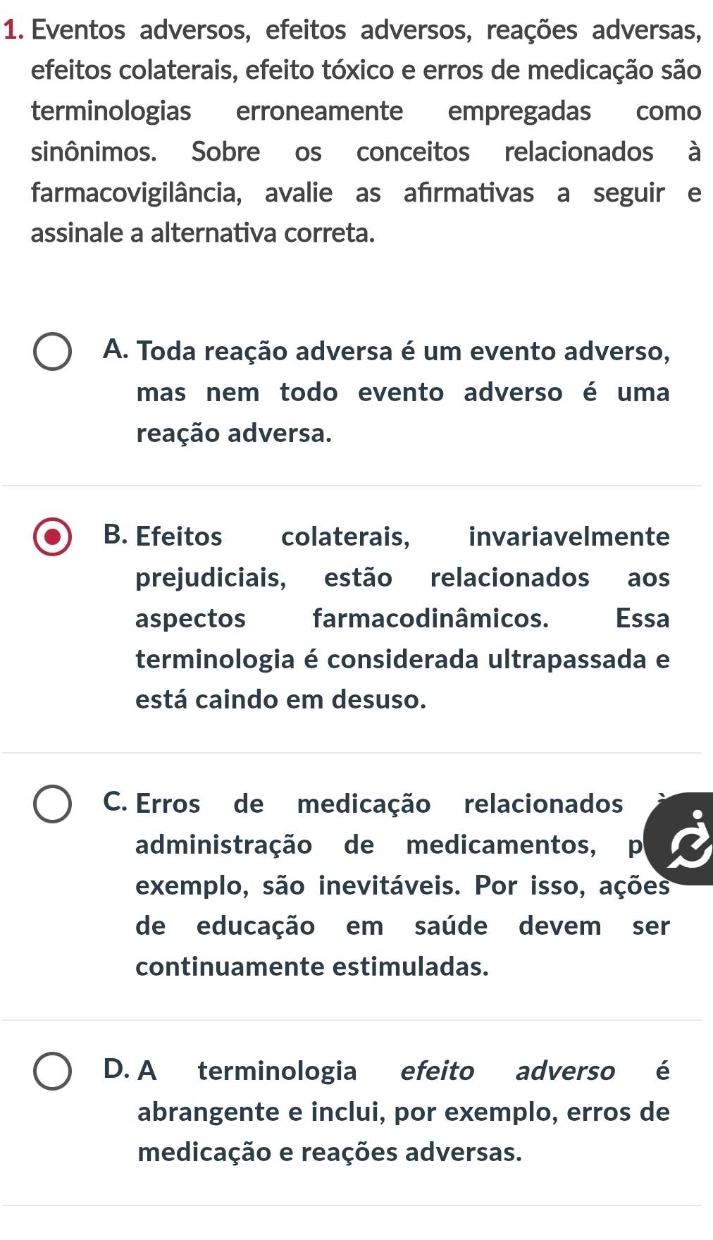 Eventos adversos, efeitos adversos, reações adversas,
efeitos colaterais, efeito tóxico e erros de medicação são
terminologias erroneamente empregadas como
sinônimos. Sobre os conceitos relacionados à
farmacovigilância, avalie as afırmativas a seguir e
assinale a alternativa correta.
A. Toda reação adversa é um evento adverso,
mas nem todo evento adverso é uma
reação adversa.
B. Efeitos colaterais, invariavelmente
prejudiciais, estão relacionados aos
aspectos farmacodinâmicos. Essa
terminologia é considerada ultrapassada e
está caindo em desuso.
C. Erros de medicação relacionados
administração de medicamentos, p
exemplo, são inevitáveis. Por isso, ações
de educação em saúde devem ser
continuamente estimuladas.
D. A terminologia efeito adverso é
abrangente e inclui, por exemplo, erros de
medicação e reações adversas.