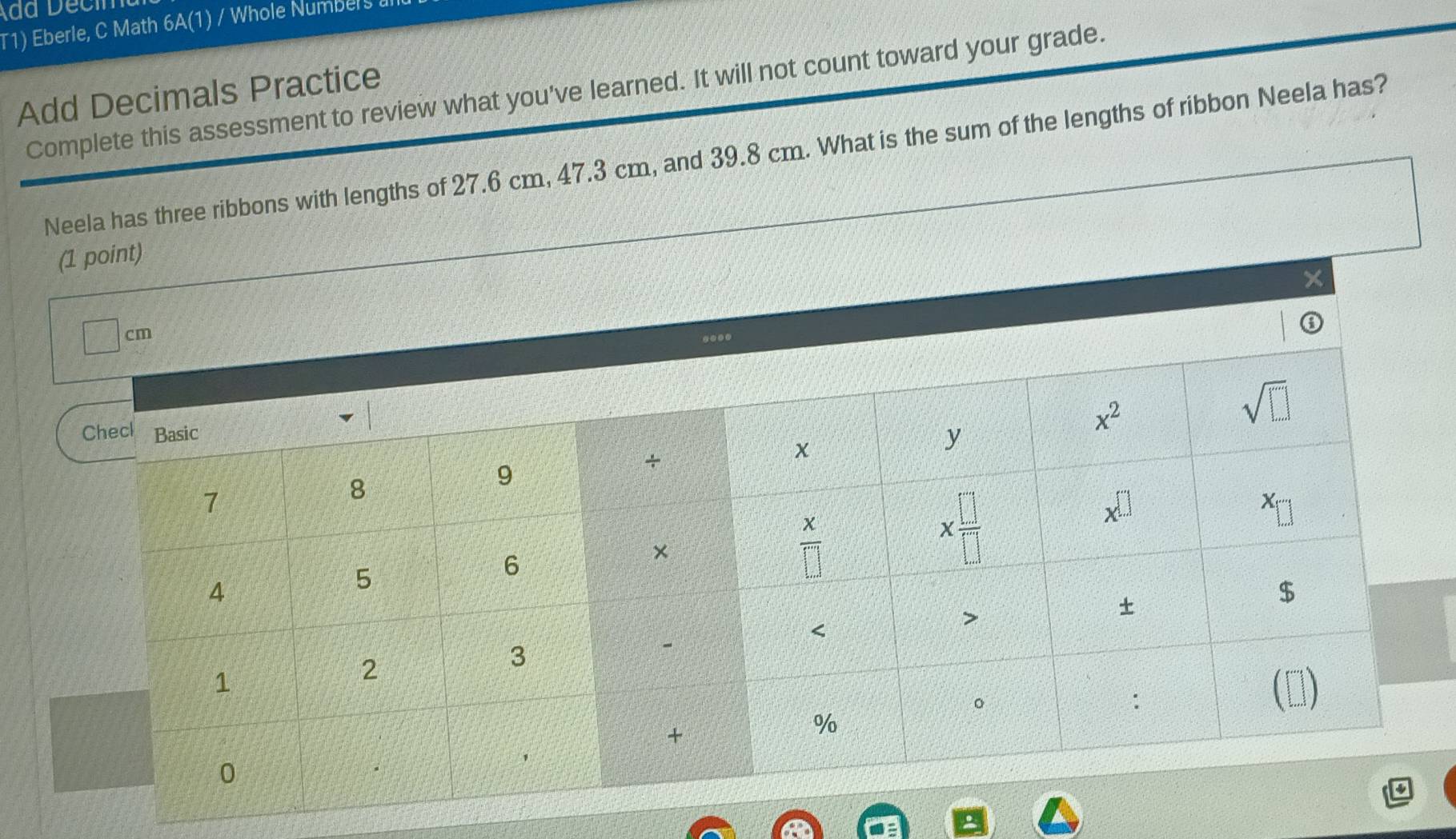 T1) Eberle, C Math 6A(1) / Whole Numbers
Add Decimals Practice Complete this assessment to review what you've learned. It will not count toward your grade.
Neela has three ribbons with lengths of 27.6 cm, 47.3 cm, and 39.8 cm. What is the sum of the lengths of ribbon Neela has?
(1 point)
×