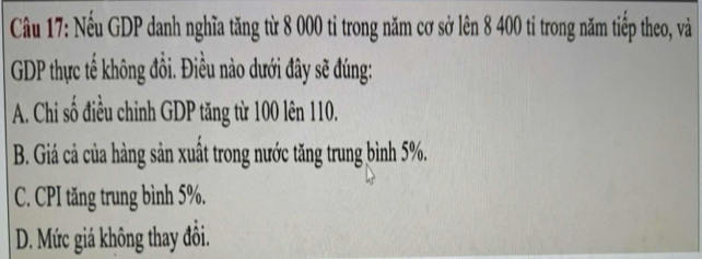 Nếu GDP danh nghĩa tăng từ 8 000 tỉ trong năm cơ sở lên 8 400 ti trong năm tiếp theo, và
GDP thực tế không đồi. Điều nào dưới đây sẽ đúng:
A. Chi số điều chinh GDP tăng từ 100 lên 110.
B. Giá cả của hàng sản xuất trong nước tăng trung bình 5%.
C. CPI tăng trung bình 5%.
D. Mức giá không thay đồi.