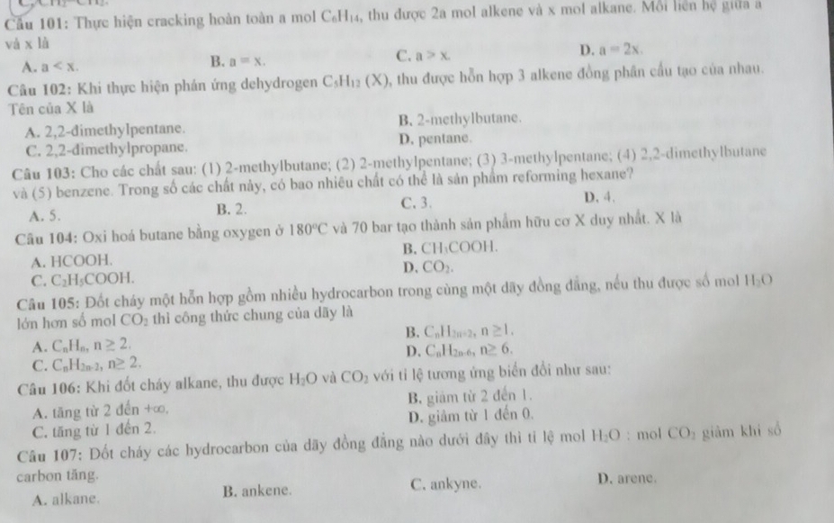 Cầu 101: Thực hiện cracking hoàn toàn a mol C_6H_14 , thu được 2a mol alkene và x mol alkane. Mỗi liên hệ giữa a
và * 1
D.
A. a a=x. a>x. a=2x.
B.
C.
*  Câu 102: Khi thực hiện phản ứng dehydrogen C_5H_12(X) 0, thu được hỗn hợp 3 alkene đồng phân cầu tạo của nhau.
Tên của X là
A. 2,2-dimethylpentane. B. 2-methylbutane.
C. 2,2-dimethylpropane. D. pentane.
Câu 103: Cho các chất sau: (1) 2-methylbutane; (2) 2-methylpentane; (3) 3-methylpentane; (4) 2,2-dimethylbutane
và (5) benzene. Trong số các chất này, có bao nhiêu chất có thể là sản phẩm reforming hexane?
C. 3.
A. 5. B. 2. D. 4.
Câu 104: Oxi hoá butane bằng oxygen ở 180°C và 70 bar tạo thành sản phẩm hữu cơ X duy nhất. X là
A. HCOOH. B.CH₁COOH
D. CO_2.
C. C_2H_5COOH.
Câu 105: Đốt cháy một hỗn hợp gồm nhiều hydrocarbon trong cùng một dãy đồng đẳng, nếu thu được số mol H_2O
lớn hơn số mol CO_2 thì công thức chung của dãy là
B.
A. C_nH_n,n≥ 2. C_nH_2n-2,n≥ 1.
D. C_nH_2n-6_n n≥ 6.
C. C_nH_2n-2,n≥ 2.
Câu 106: Khi đốt cháy alkane, thu được H_2O và CO_2 với tỉ lệ tương ứng biển đổi như sau:
A. tăng từ 2 đến +∞, B. giám từ 2 đến 1.
C. tăng từ 1 đến 2. D. giảm từ 1 đến 0.
Câu 107: Đốt cháy các hydrocarbon của dãy đồng đẳng nào dưới đây thì tỉ lệ mol H_2O : mol CO_2 giàm khí số
carbon tăng. C. ankyne. D. arene.
A. alkane. B. ankene.