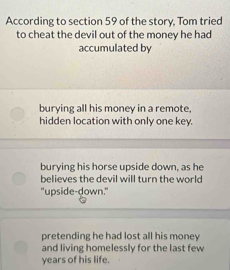 According to section 59 of the story, Tom tried
to cheat the devil out of the money he had
accumulated by
burying all his money in a remote,
hidden location with only one key.
burying his horse upside down, as he
believes the devil will turn the world
"upside-down."
pretending he had lost all his money
and living homelessly for the last few
years of his life.