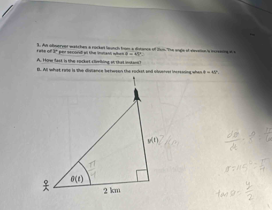 An observer watches a rocket launch from a distance of 2km. The angle of elevation is increasing at a
rate of 3° per second at the instant when θ =45°
A. How fast is the rocket climbing at that instant?
θ =45°.