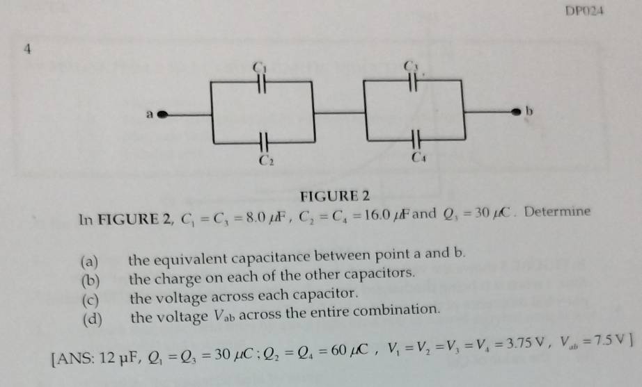 DP024
4
FIGURE 2
ln FIGURE 2, C_1=C_3=8.0mu F,C_2=C_4=16.0mu F and Q_1=30mu C. Determine
(a) the equivalent capacitance between point a and b.
(b) the charge on each of the other capacitors.
(c) the voltage across each capacitor.
(d) the voltage V across the entire combination.
[ANS: 12 μF, Q_1=Q_3=30mu C;Q_2=Q_4=60mu C,V_1=V_2=V_3=V_4=3.75V,V_ab=7.5V]