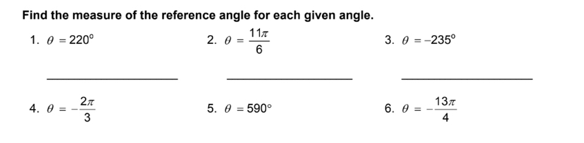 Find the measure of the reference angle for each given angle. 
1. θ =220° 2. θ = 11π /6 
3. θ =-235°
_ 
__ 
4. θ =- 2π /3  θ =- 13π /4 
5. θ =590° 6.