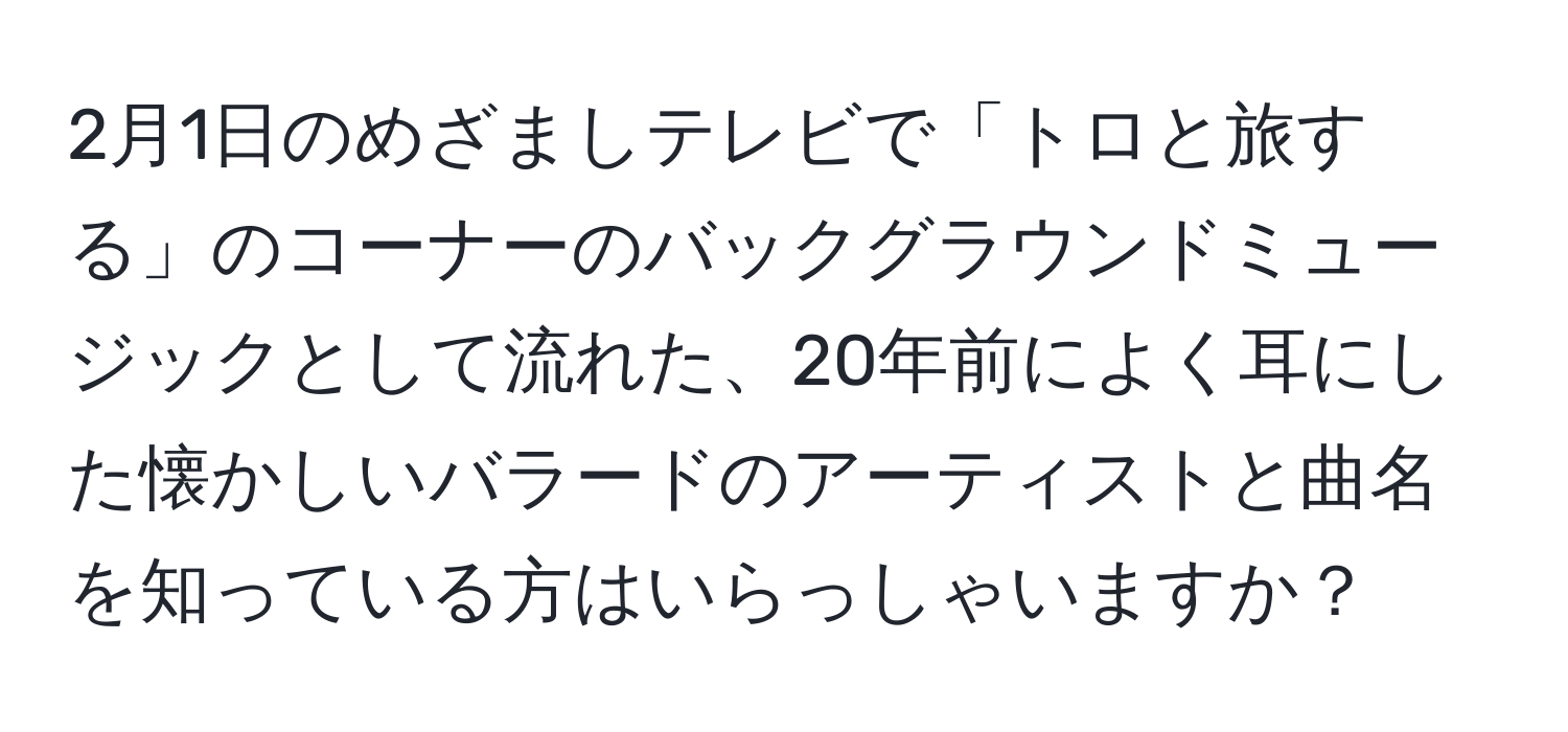 2月1日のめざましテレビで「トロと旅する」のコーナーのバックグラウンドミュージックとして流れた、20年前によく耳にした懐かしいバラードのアーティストと曲名を知っている方はいらっしゃいますか？