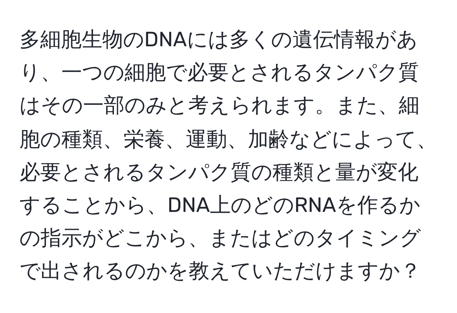 多細胞生物のDNAには多くの遺伝情報があり、一つの細胞で必要とされるタンパク質はその一部のみと考えられます。また、細胞の種類、栄養、運動、加齢などによって、必要とされるタンパク質の種類と量が変化することから、DNA上のどのRNAを作るかの指示がどこから、またはどのタイミングで出されるのかを教えていただけますか？