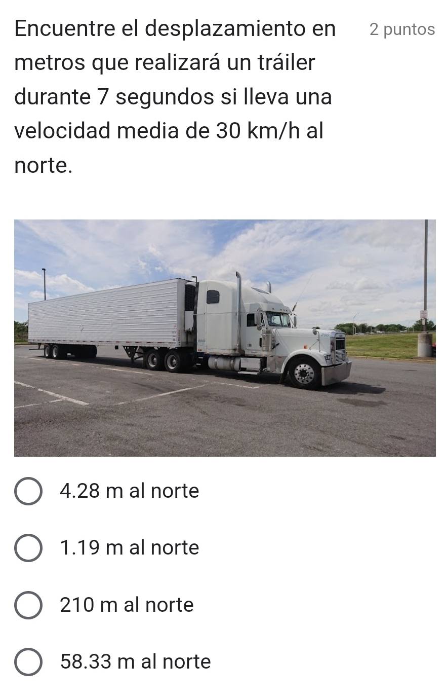 Encuentre el desplazamiento en 2 puntos
metros que realizará un tráiler
durante 7 segundos si lleva una
velocidad media de 30 km/h al
norte.
4.28 m al norte
1.19 m al norte
210 m al norte
58.33 m al norte