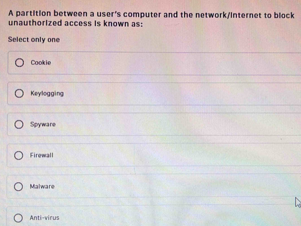 A partition between a user’s computer and the network/internet to block
unauthorized access is known as:
Select only one
Cookie
Keylogging
Spyware
Firewall
Malware
Anti-virus