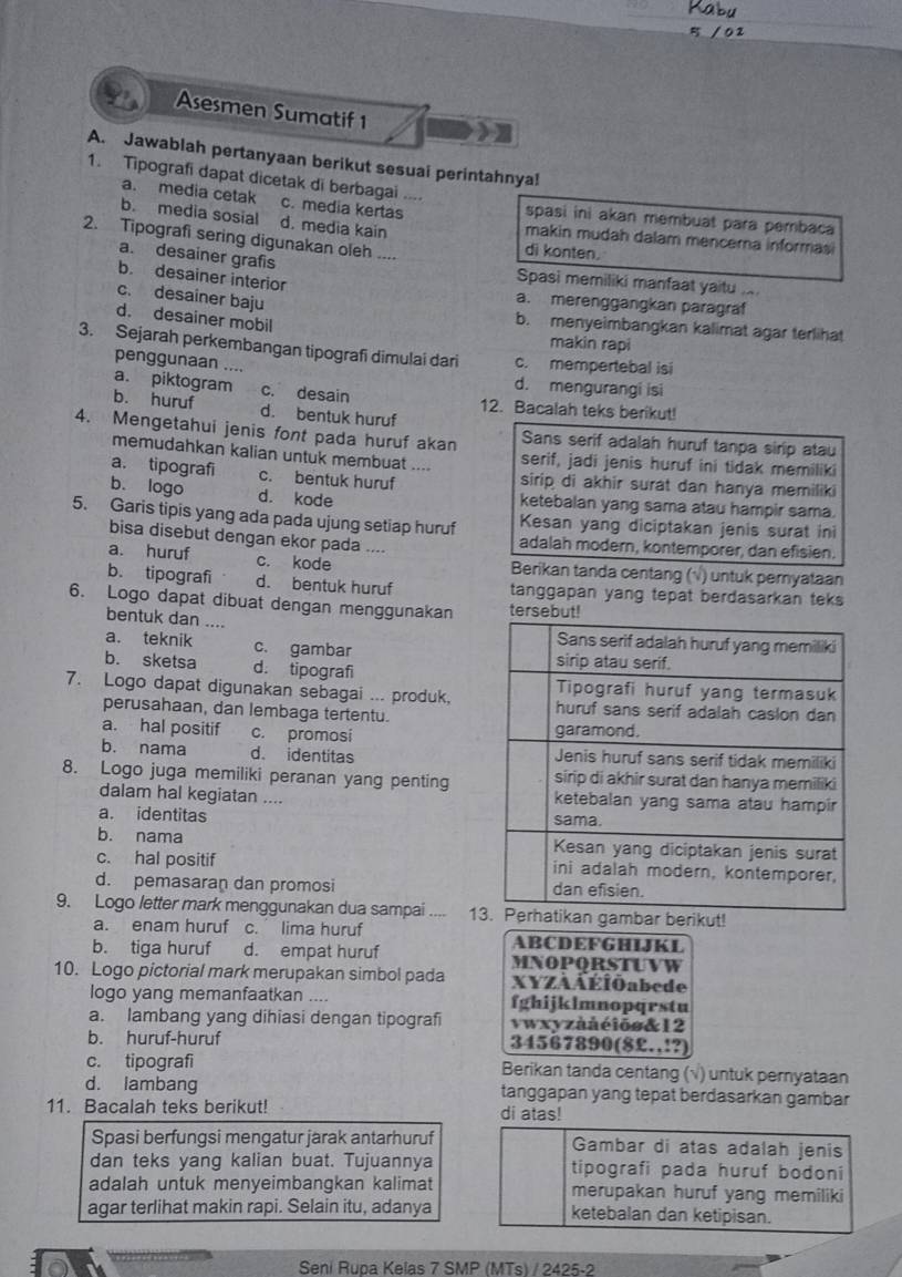 Asesmen Sumatif 1
) ]
A. Jawablah pertanyaan berikut sesuai perintahnya!
1. Tipografi dapat dicetak di berbagai ....
a. media cetak c. media kertas spasi ini akan membuat para pembaca
b. media sosial d. media kain makin mudah dalam mencema informas
2. Tipografi sering digunakan oleh .... di konten.
a. desainer grafis Spasi memiliki manfaat yaitu ..
b. desainer interior
c. desainer baju
a. merenggangkan paragraf
d. desainer mobil makin rapi
b. menyeimbangkan kalimat agar terlihat
3. Sejarah perkembangan tipografi dimulai dari c. mempertebal is
penggunaan ....
d. mengurangi isi
a. piktogram c. desain 12. Bacalah teks berikut!
b. huruf d. bentuk huruf
4. Mengetahui jenis font pada huruf akan Sans serif adalah huruf tanpa sirip atau
memudahkan kalian untuk membuat .... serif, jadi jenis huruf ini tidak memiliki
a. tipografi c. bentuk huruf sirip di akhir surat dan hanya memiliki
b. logo d. kode ketebalan yang sama atau hampir sama.
5. Garis tipis yang ada pada ujung setiap huruf Kesan yang diciptakan jenis surat ini
bisa disebut dengan ekor pada . adalah modern, kontemporer, dan efisien.
a. huruf c. kode Berikan tanda centang (√) untuk peryataan
b. tipografi d. bentuk huruf tanggapan yang tepat berdasarkan teks
6. Logo dapat dibuat dengan menggunakan
bentuk dan ....
a. teknik c. gambar 
b. sketsa d. tipografi
7. Logo dapat digunakan sebagai ... produk,
perusahaan, dan lembaga tertentu.
a. hal positif c. promosi 
b. nama d. identitas 
8. Logo juga memiliki peranan yang penting
dalam hal kegiatan .... 
a. identitas 
b. nama
c. hal positif
d. pemasaran dan promosi 
9. Logo letter mark menggunakan dua sampai .... 1r berikut!
a. enam huruf c. lima huruf ABCDEFGHIJKL
b. tiga huruf d. empat huruf
10. Logo pictorial mark merupakan simbol pada MNOPQRSTUVW
XYZAÁÉÍOabede
logo yang memanfaatkan .... fghijklmnopqrstu
a. lambang yang dihiasi dengan tipografi vwxyzà å  ć iö s & 12
b. huruf-huruf 34567890(8£.,!?)
c. tipografi Berikan tanda centang (√) untuk pernyataan
d. lambang tanggapan yang tepat berdasarkan gambar
11. Bacalah teks berikut! di atas!
Spasi berfungsi mengatur jarak antarhuruf Gambar di atas adalah jenis
dan teks yang kalian buat. Tujuannya tipografi pada huruf bodoni
adalah untuk menyeimbangkan kalimat merupakan huruf yang memiliki
agar terlihat makin rapi. Selain itu, adanya ketebalan dan ketipisan.
Seni Rupa Kelas 7 SMP (MTs) / 2425-2