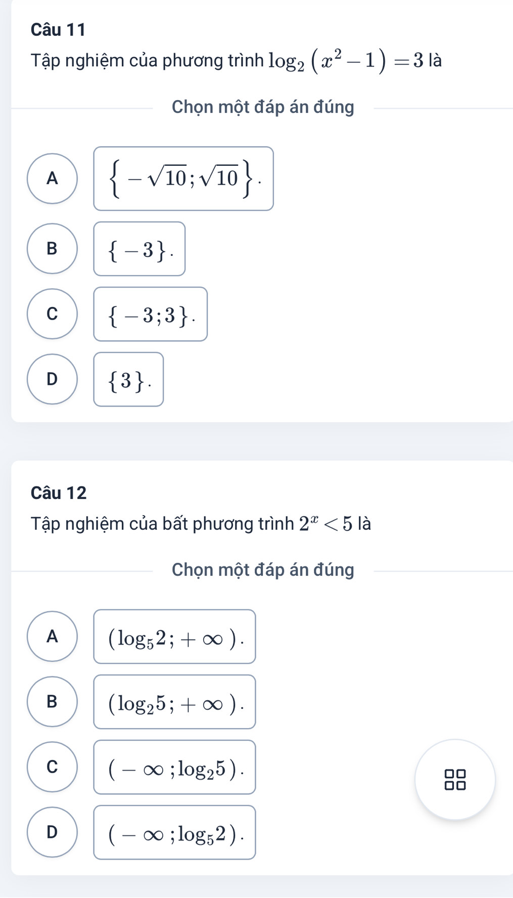 Tập nghiệm của phương trình log _2(x^2-1)=3 là
Chọn một đáp án đúng
A  -sqrt(10);sqrt(10).
B  -3.
C  -3;3.
D  3. 
Câu 12
Tập nghiệm của bất phương trình 2^x<5</tex> là
Chọn một đáp án đúng
A (log _52;+∈fty ).
B (log _25;+∈fty ).
C (-∈fty ;log _25).
D (-∈fty ;log _52).