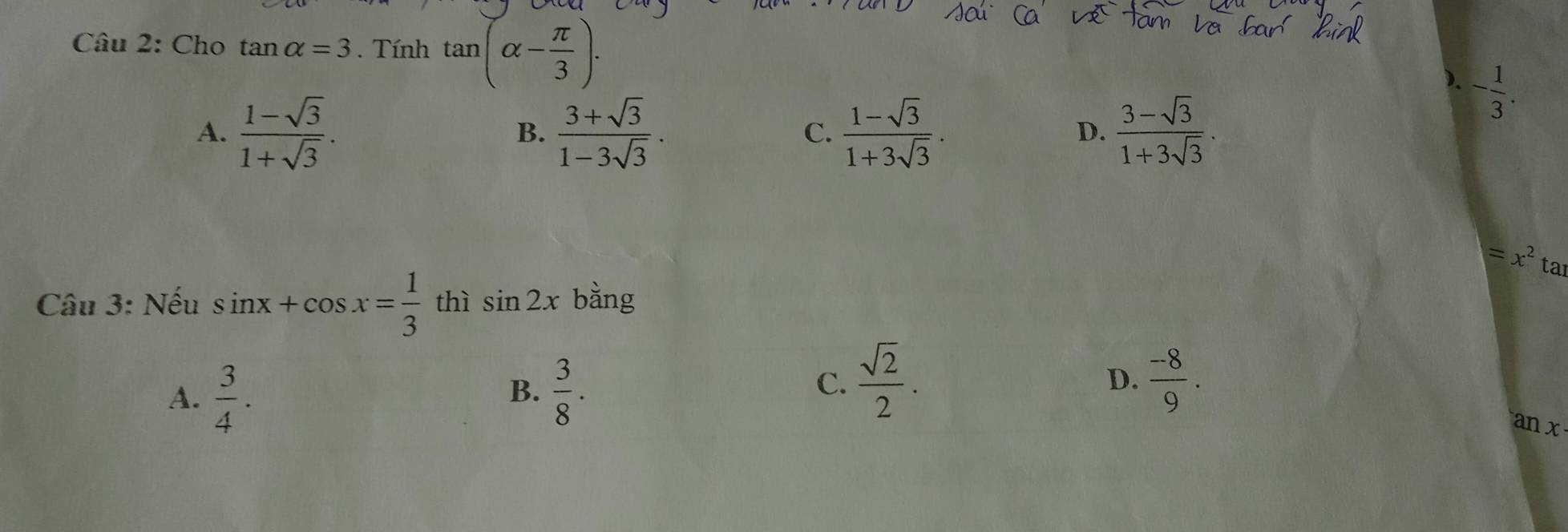 Cho tan alpha =3. Tính tan (alpha - π /3 ).
). - 1/3 .
A.  (1-sqrt(3))/1+sqrt(3) .  (3+sqrt(3))/1-3sqrt(3) . C.  (1-sqrt(3))/1+3sqrt(3) .  (3-sqrt(3))/1+3sqrt(3) . 
B.
D.
=x^2ta
Câu 3: Nếu sin x+cos x= 1/3  thì sin 2x bằng
A.  3/4 .  3/8 . 
B.
C.  sqrt(2)/2 .  (-8)/9 . 
D.
an x