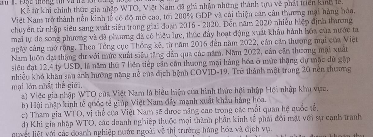 au 1. Độc thống tn và tra lới đùng n
Kể từ khi chính thức gia nhập WTO, Việt Nam đã ghi nhận những thành tựu về phát triển kính le.
Việt Nam trở thành nền kinh tế có độ mở cao, tới 200% GDP và cải thiện cán cân thương mại hàng hóa,
chuyền từ nhập siêu sang xuất siêu trong giai đoạn 2016 - 2020. Đến năm 2020 nhiều hiệp định thương
mại tự do song phương và đã phương đã có hiệu lực, thúc đầy hoạt động xuất khẩu hành hóa của nước ta
ngày càng mở rộng. Theo Tổng cục Thống kê, từ năm 2016 đến năm 2022, cán cân thương mại của Việt
Nam luôn đạt thặng dư với mức xuất siêu tăng dần qua các năm. Năm 2022, cán cân thương mại xuất
siêu đạt 12, 4 tỷ USD, là năm thứ 7 liên tiếp cán cân thương mại hàng hóa ở mức thặng dự mặc dù gặp
nhiều khó khăn sau ảnh hưởng nặng nề của dịch bệnh COVID-19. Trở thành một trong 20 nền thương
mại lớn nhất thế giới.
a) Việc gia nhập WTO của Việt Nam là biểu hiện của hình thức hội nhập Hội nhập khu vực.
b) Hội nhập kinh tế quốc tế giúp Việt Nam đầy mạnh xuất khẩu hàng hóa.
c) Tham gia WTO, vị thế của Việt Nam sẽ được nâng cao trong các mối quan hệ quốc tế.
d) Khi gia nhập WTO, các doanh nghiệp thuộc mọi thành phần kinh tế phải đối mặt với sự cạnh tranh
quyết liệt với các doanh nghiệp nước ngoài về thị trường hàng hóa và dịch vụ.