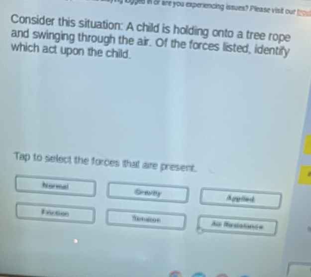 ogges in or are you experiencing issues? Please visit out 1ow
Consider this situation: A child is holding onto a tree rope
and swinging through the air. Of the forces listed, identify
which act upon the child.
Tap to select the forces that are present.
Normal Grawby Apeled
Priction T on Am Rasialande