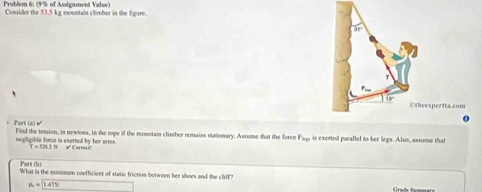 Problem 6: (9% of Assignment Value)
Consider the 53.5 kg mountain climber in the figure.
expertta.com
Part (a)✔
Find the tension, in newtons, in the rope if the mountain climber remains stationary. Assume that the force F_le is exerted parallel to her legs. Also, assume that
negligible force is exerted by her arms
T=526.5N V Correct!
Part (b)
What is the minimum coefficient of static friction between her shoes and the cliff?
mu _o=boxed 1.4751 Grade Summar
□